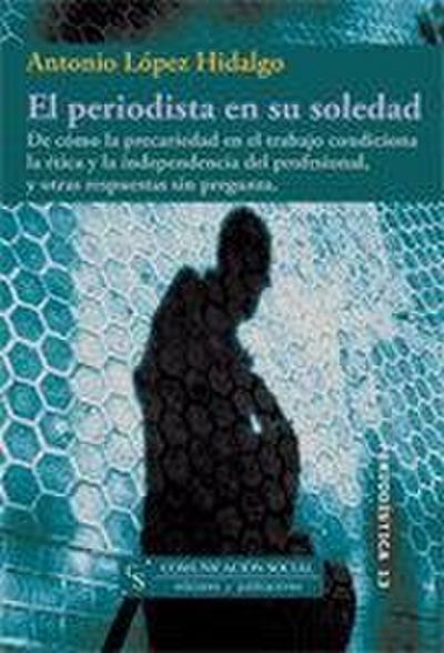 El periodista en su soledad : de cómo la precariedad en el trabajo condiciona la ética y la independencia del profesional, y otras respuestas sin pregunta