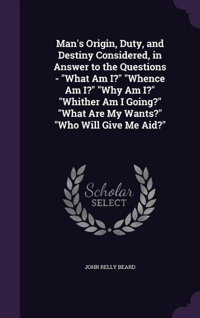 Man’s Origin, Duty, and Destiny Considered, in Answer to the Questions - "What Am I?" "Whence Am I?" "Why Am I?" "Whither Am I Going?" "What Are My Wants?" "Who Will Give Me Aid?"
