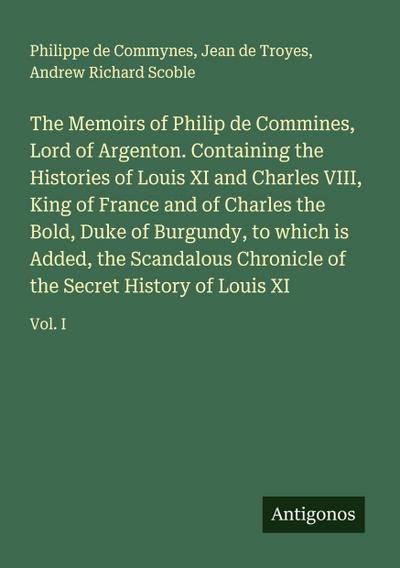 The Memoirs of Philip de Commines, Lord of Argenton. Containing the Histories of Louis XI and Charles VIII, King of France and of Charles the Bold, Duke of Burgundy, to which is Added, the Scandalous Chronicle of the Secret History of Louis XI