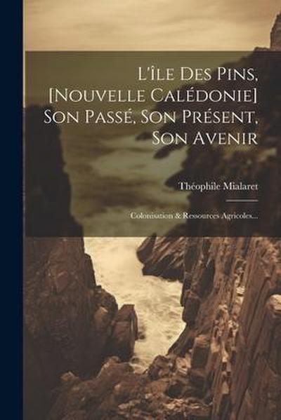 L’île Des Pins, [nouvelle Calédonie] Son Passé, Son Présent, Son Avenir: Colonisation & Ressources Agricoles...