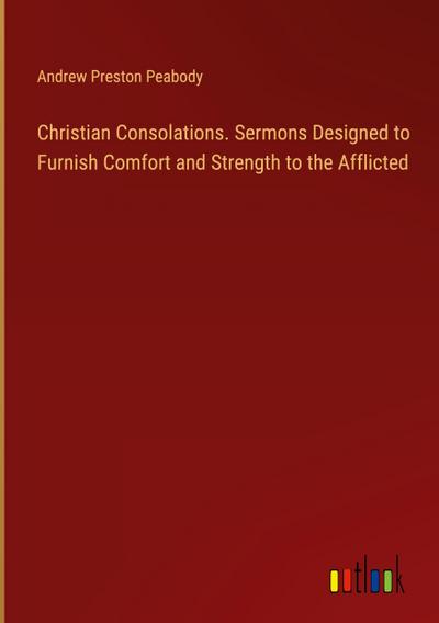 Christian Consolations. Sermons Designed to Furnish Comfort and Strength to the Afflicted