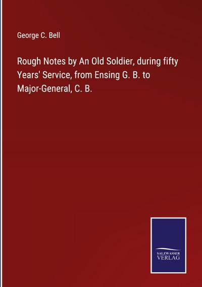 Rough Notes by An Old Soldier, during fifty Years’ Service, from Ensing G. B. to Major-General, C. B.