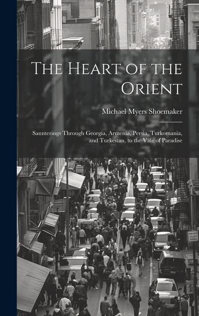 The Heart of the Orient: Saunterings Through Georgia, Armenia, Persia, Turkomania, and Turkestan, to the Vale of Paradise