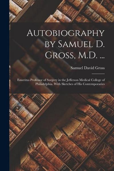 Autobiography by Samuel D. Gross, M.D. ...: Emeritus Professor of Surgery in the Jefferson Medical College of Philadelphia. With Sketches of His Conte