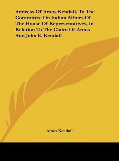Address Of Amos Kendall, To The Committee On Indian Affairs Of The House Of Representatives, In Relation To The Claim Of Amos And John E. Kendall