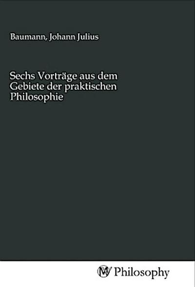 Sechs Vorträge aus dem Gebiete der praktischen Philosophie