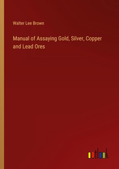 Manual of Assaying Gold, Silver, Copper and Lead Ores