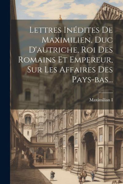 Lettres Inédites De Maximilien, Duc D’autriche, Roi Des Romains Et Empereur, Sur Les Affaires Des Pays-bas...