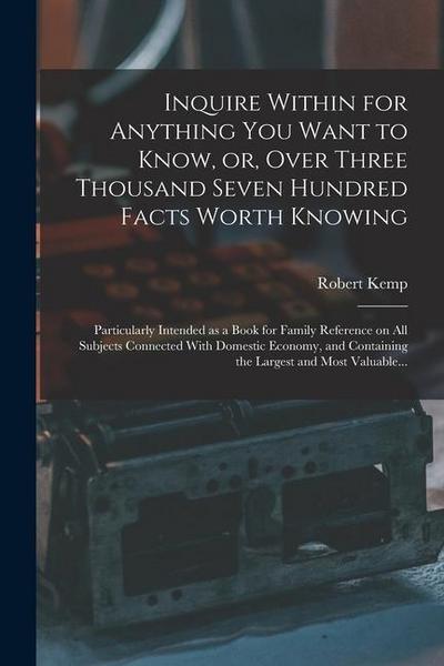 Inquire Within for Anything You Want to Know, or, Over Three Thousand Seven Hundred Facts Worth Knowing: Particularly Intended as a Book for Family Re
