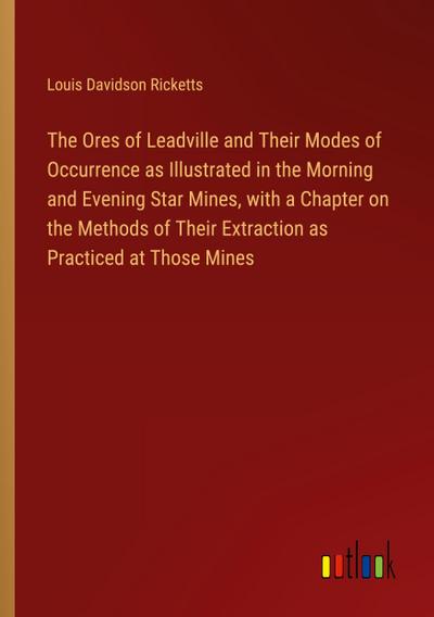 The Ores of Leadville and Their Modes of Occurrence as Illustrated in the Morning and Evening Star Mines, with a Chapter on the Methods of Their Extraction as Practiced at Those Mines