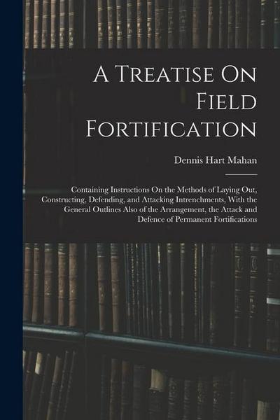 A Treatise On Field Fortification: Containing Instructions On the Methods of Laying Out, Constructing, Defending, and Attacking Intrenchments, With th