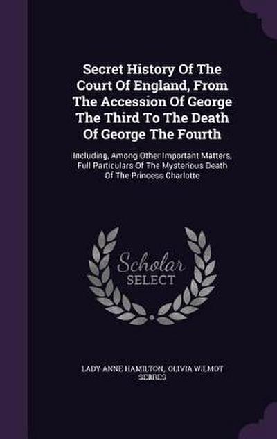 Secret History Of The Court Of England, From The Accession Of George The Third To The Death Of George The Fourth: Including, Among Other Important Mat