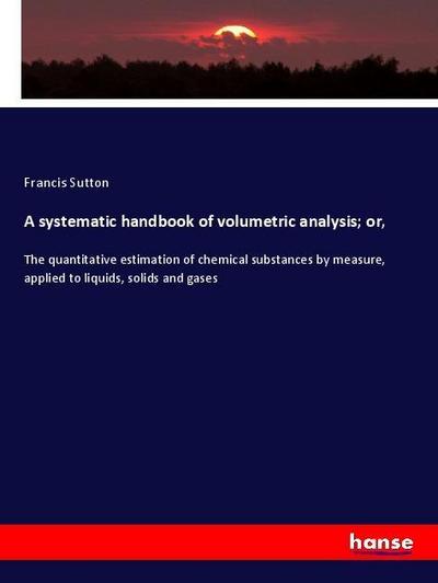 A systematic handbook of volumetric analysis; or