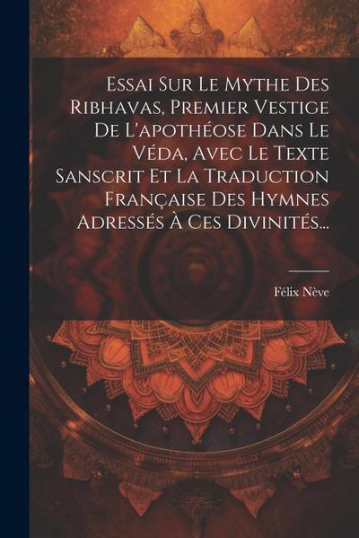 Essai Sur Le Mythe Des Ribhavas, Premier Vestige De L’apothéose Dans Le Véda, Avec Le Texte Sanscrit Et La Traduction Française Des Hymnes Adressés À Ces Divinités...