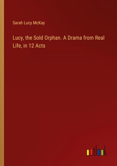 Lucy, the Sold Orphan. A Drama from Real Life, in 12 Acts