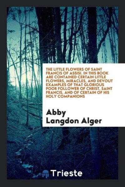 The little flowers of Saint Francis of Assisi. In this book are contained certain little flowers, miracles, and devout examples of that glorious poor follower of Christ, Saint Francis, and of certain of his holy companions