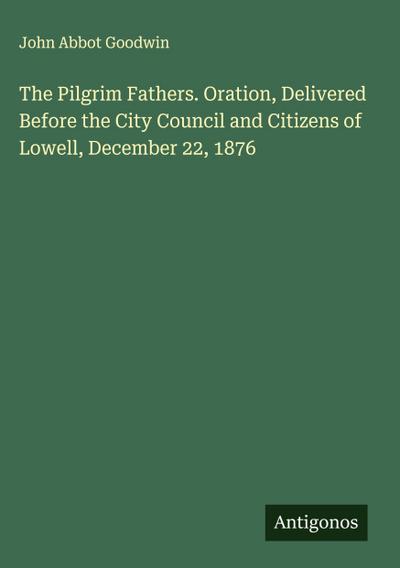 The Pilgrim Fathers. Oration, Delivered Before the City Council and Citizens of Lowell, December 22, 1876