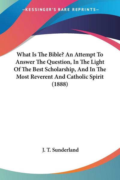 What Is The Bible? An Attempt To Answer The Question, In The Light Of The Best Scholarship, And In The Most Reverent And Catholic Spirit (1888)