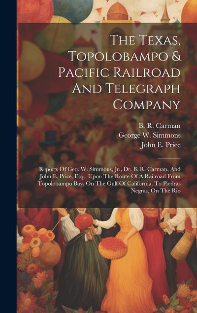 The Texas, Topolobampo & Pacific Railroad And Telegraph Company: Reports Of Geo. W. Simmons, Jr., Dr. B. R. Carman, And John E. Price, Esq., Upon The