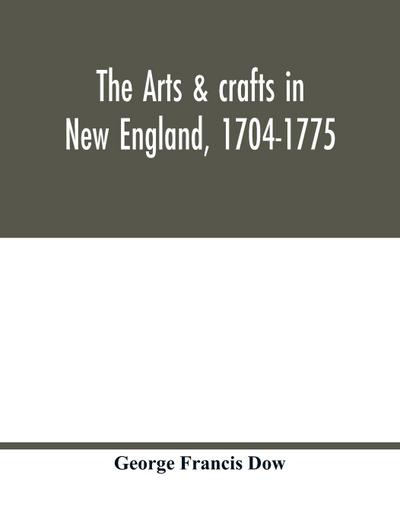 The arts & crafts in New England, 1704-1775; gleanings from Boston newspapers relating to painting, engraving, silversmiths, pewterers, clockmakers, furniture, pottery, old houses, costume, trades and occupations, &c