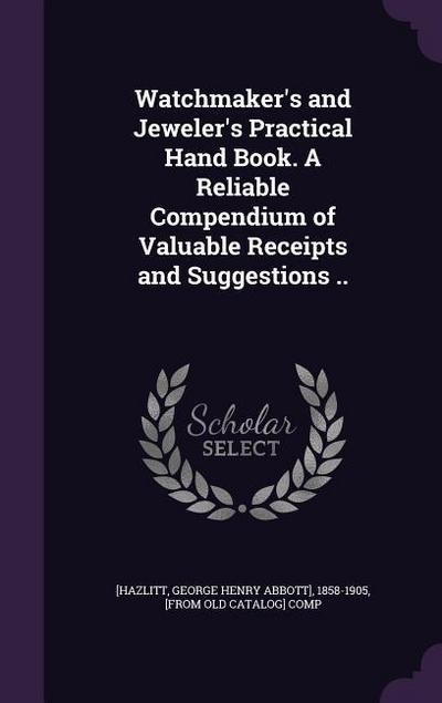 Watchmaker’s and Jeweler’s Practical Hand Book. A Reliable Compendium of Valuable Receipts and Suggestions ..