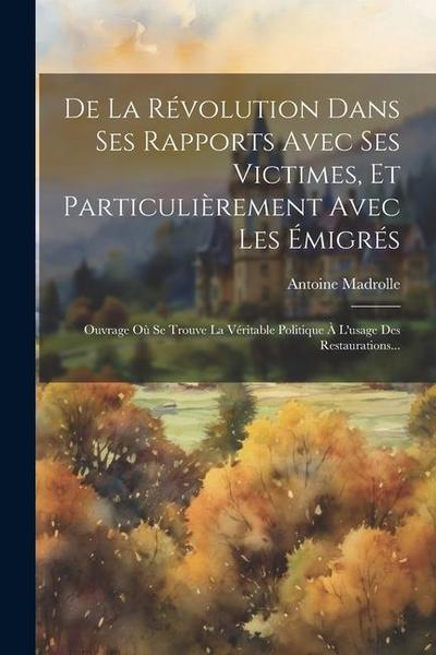 De La Révolution Dans Ses Rapports Avec Ses Victimes, Et Particulièrement Avec Les Émigrés: Ouvrage Où Se Trouve La Véritable Politique À L’usage Des