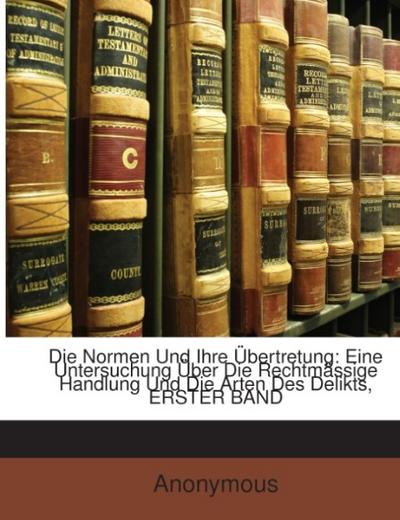 Die Normen Und Ihre Übertretung: Eine Untersuchung Über Die Rechtmässige Handlung Und Die Arten Des Delikts, ERSTER BAND