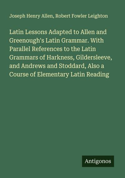 Latin Lessons Adapted to Allen and Greenough’s Latin Grammar. With Parallel References to the Latin Grammars of Harkness, Gildersleeve, and Andrews and Stoddard, Also a Course of Elementary Latin Reading