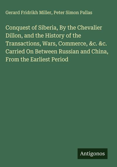 Conquest of Siberia, By the Chevalier Dillon, and the History of the Transactions, Wars, Commerce, &c. &c. Carried On Between Russian and China, From the Earliest Period