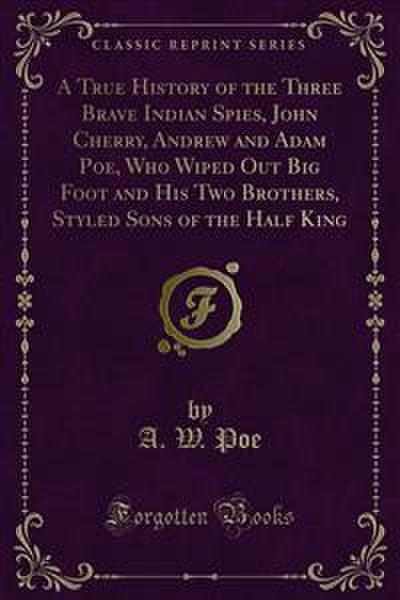 A True History of the Three Brave Indian Spies, John Cherry, Andrew and Adam Poe, Who Wiped Out Big Foot and His Two Brothers, Styled Sons of the Half King (eBook, PDF) - A. W. Poe