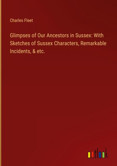 Glimpses of Our Ancestors in Sussex: With Sketches of Sussex Characters, Remarkable Incidents, & etc.