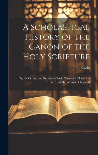 A Scholastical History of the Canon of the Holy Scripture: Or, the Certain and Indubitate Books Thereof As They Are Received in the Church of England