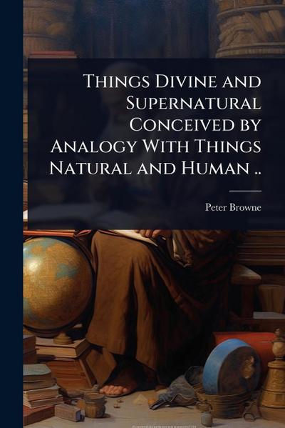 Things Divine and Supernatural Conceived by Analogy With Things Natural and Human ..
