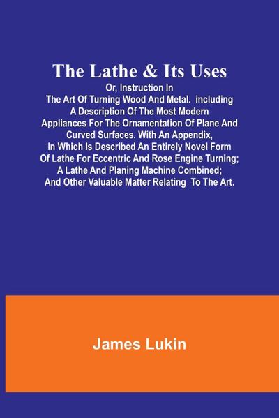 The Lathe & Its UsesOr, Instruction in the Art of Turning Wood and Metal.Including a Description of the Most Modern Appliances For the Ornamentation of Plane and Curved Surfaces. With an  Appendix, In Which Is Described an Entirely Novel Form of Lathe For