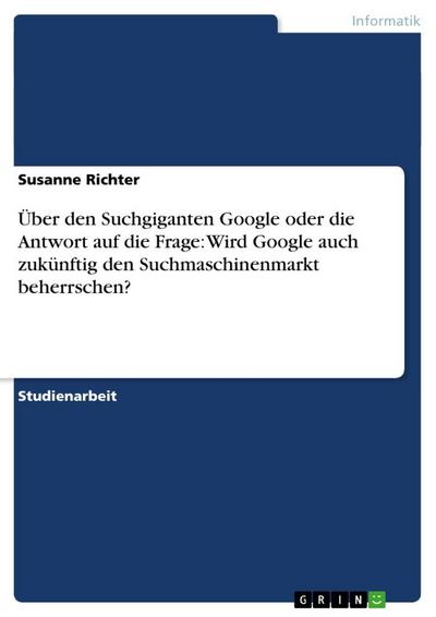 Über den Suchgiganten Google oder die Antwort auf die Frage: Wird Google auch zukünftig den Suchmaschinenmarkt beherrschen?