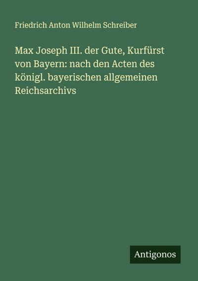 Max Joseph III. der Gute, Kurfürst von Bayern: nach den Acten des königl. bayerischen allgemeinen Reichsarchivs