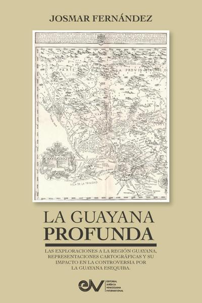 LA GUAYANA PROFUNDA. Las exploraciones a la Región Guayana, sus representaciones cartográficas y su impacto en la controversia por la Guayana Esequiba