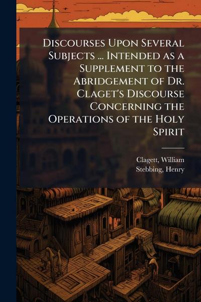 Discourses Upon Several Subjects ... Intended as a Supplement to the Abridgement of Dr. Claget’s Discourse Concerning the Operations of the Holy Spirit