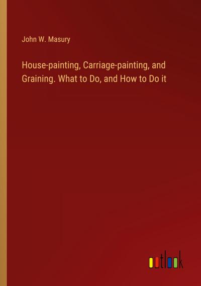 House-painting, Carriage-painting, and Graining. What to Do, and How to Do it