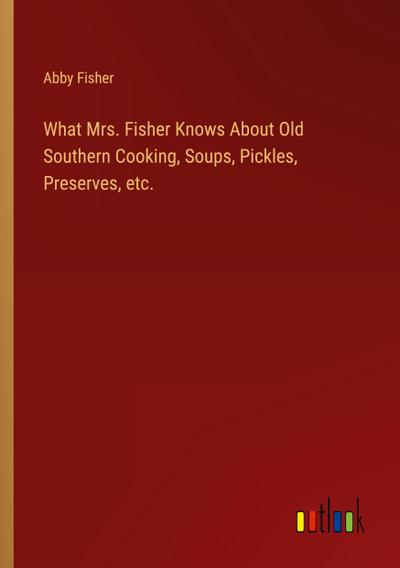 What Mrs. Fisher Knows About Old Southern Cooking, Soups, Pickles, Preserves, etc.