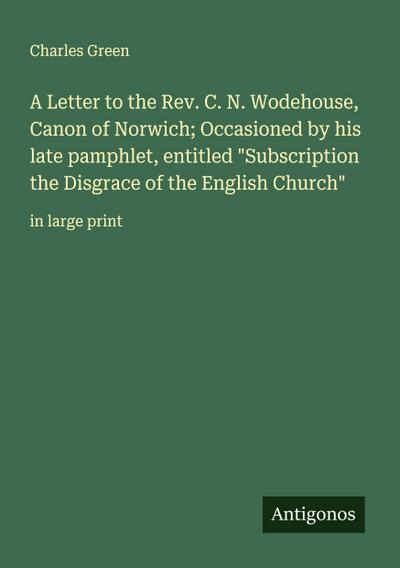 A Letter to the Rev. C. N. Wodehouse, Canon of Norwich; Occasioned by his late pamphlet, entitled "Subscription the Disgrace of the English Church"
