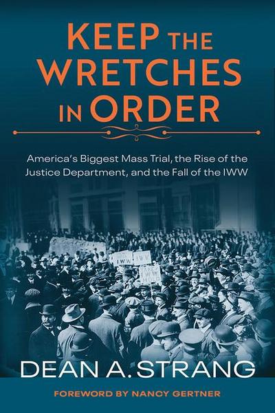 Keep the Wretches in Order: America’s Biggest Mass Trial, the Rise of the Justice Department, and the Fall of the Iww
