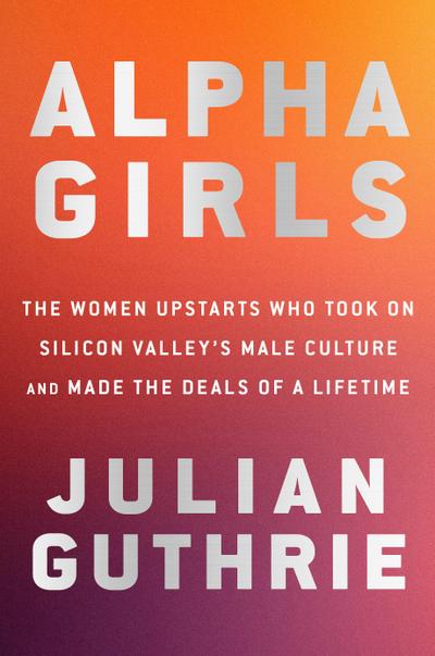 Alpha Girls: The Women Upstarts Who Took on Silicon Valley’s Male Culture and Made the Deals of a Lifetime