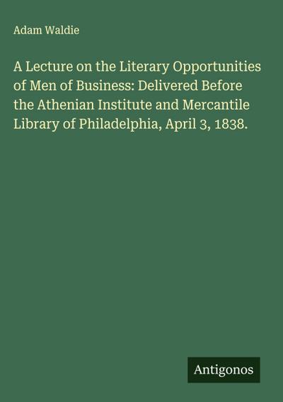 A Lecture on the Literary Opportunities of Men of Business: Delivered Before the Athenian Institute and Mercantile Library of Philadelphia, April 3, 1838.