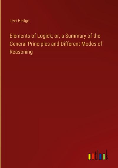 Elements of Logick; or, a Summary of the General Principles and Different Modes of Reasoning