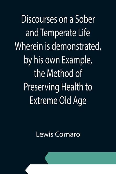 Discourses on a Sober and Temperate Life Wherein is demonstrated, by his own Example, the Method of Preserving Health to Extreme Old Age