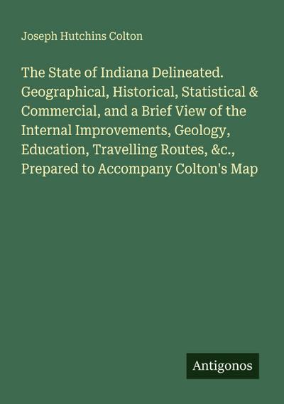 The State of Indiana Delineated. Geographical, Historical, Statistical & Commercial, and a Brief View of the Internal Improvements, Geology, Education, Travelling Routes, &c., Prepared to Accompany Colton’s Map