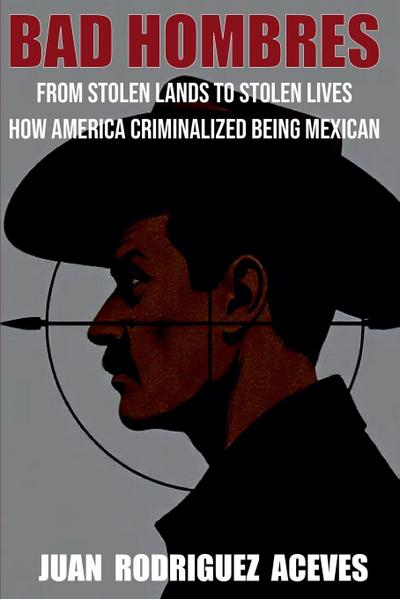 Bad Hombres; From Stolen Lands to Stolen Lives - How America Criminalized Being Mexican