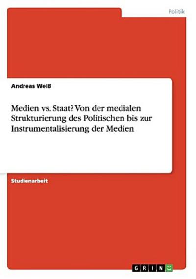 Medien vs. Staat? Von der medialen Strukturierung des Politischen bis zur Instrumentalisierung der Medien