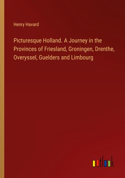 Picturesque Holland. A Journey in the Provinces of Friesland, Groningen, Drenthe, Overyssel, Guelders and Limbourg